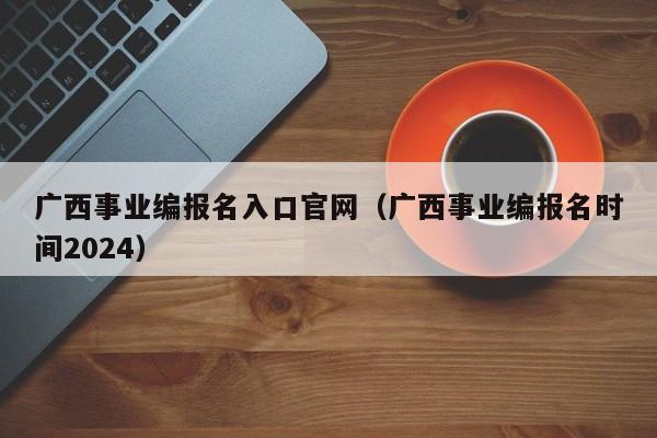 广西事业编报名入口官网（广西事业编报名时间2024）