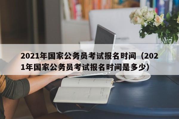 2021年国家公务员考试报名时间（2021年国家公务员考试报名时间是多少）