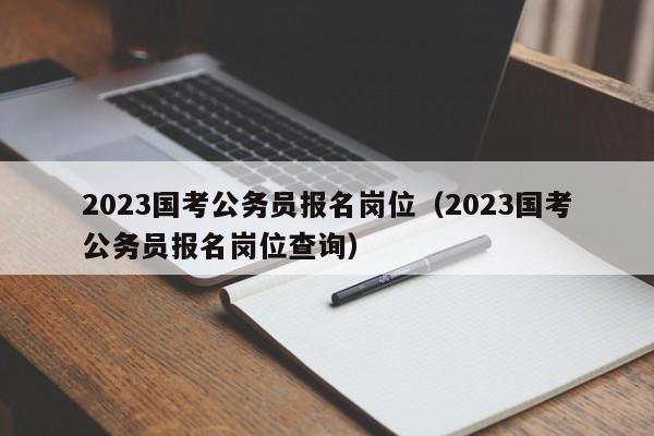 2023国考公务员报名岗位（2023国考公务员报名岗位查询）