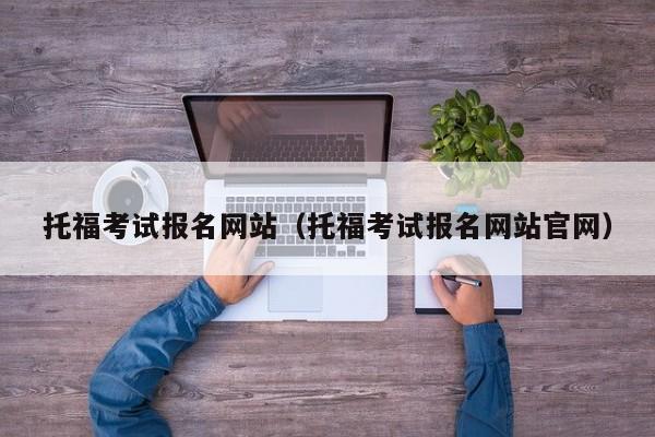 托福考试报名网站（托福考试报名网站官网）