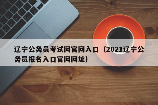 辽宁公务员考试网官网入口（2021辽宁公务员报名入口官网网址）