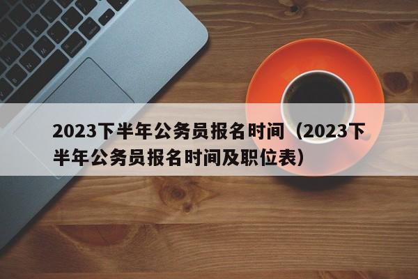 2023下半年公务员报名时间（2023下半年公务员报名时间及职位表）