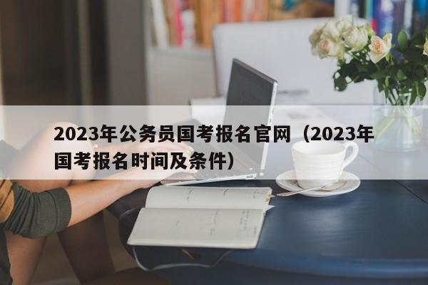 2023年公务员国考报名官网（2023年国考报名时间及条件）