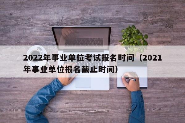 2022年事业单位考试报名时间（2021年事业单位报名截止时间）