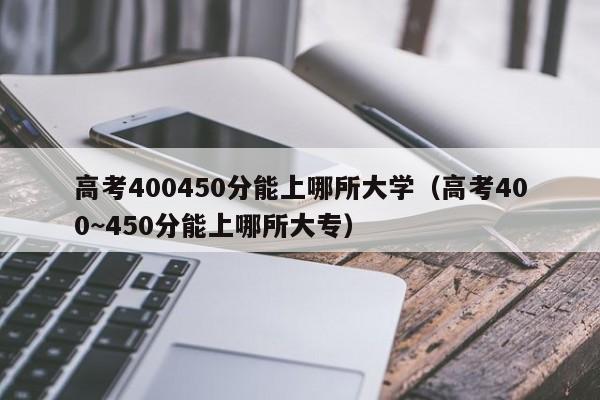 高考400450分能上哪所大学（高考400~450分能上哪所大专）