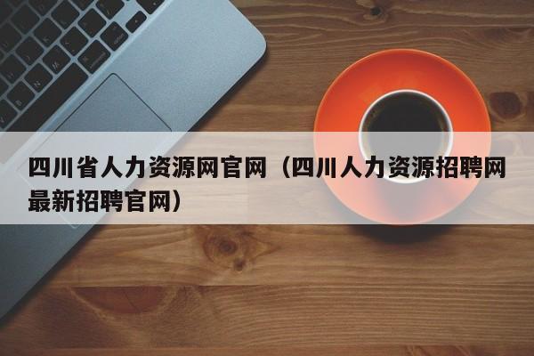 四川省人力资源网官网（四川人力资源招聘网最新招聘官网）