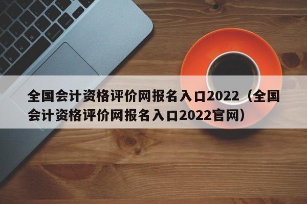 全国会计资格评价网报名入口2022（全国会计资格评价网报名入口2022官网）