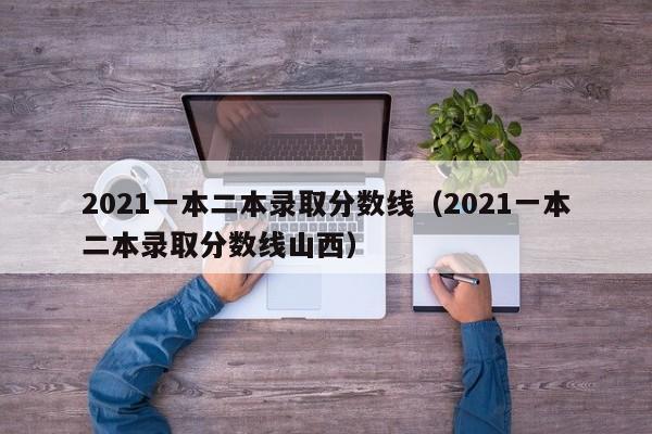 2021一本二本录取分数线（2021一本二本录取分数线山西）