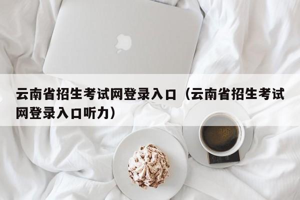 云南省招生考试网登录入口（云南省招生考试网登录入口听力）