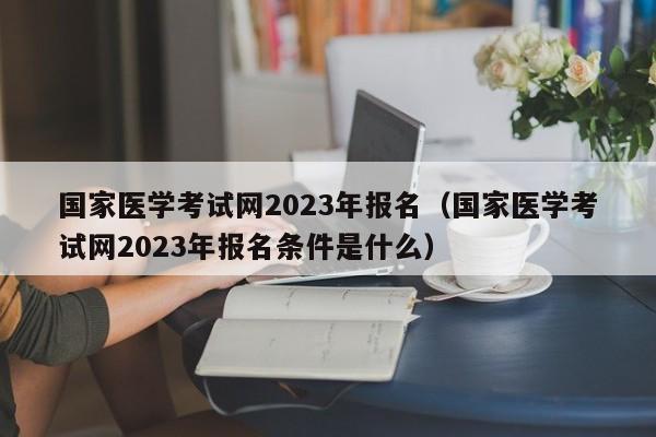 国家医学考试网2023年报名（国家医学考试网2023年报名条件是什么）