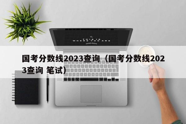 国考分数线2023查询（国考分数线2023查询 笔试）