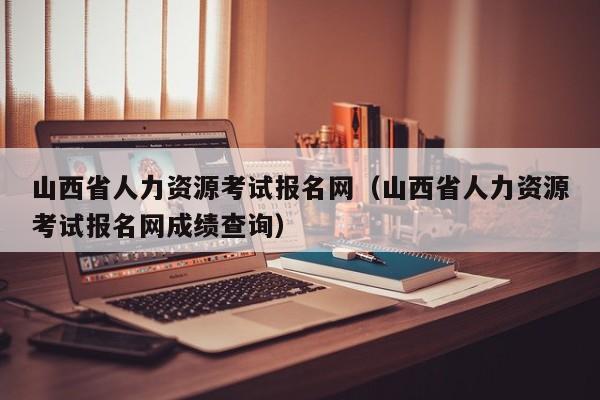 山西省人力资源考试报名网（山西省人力资源考试报名网成绩查询）