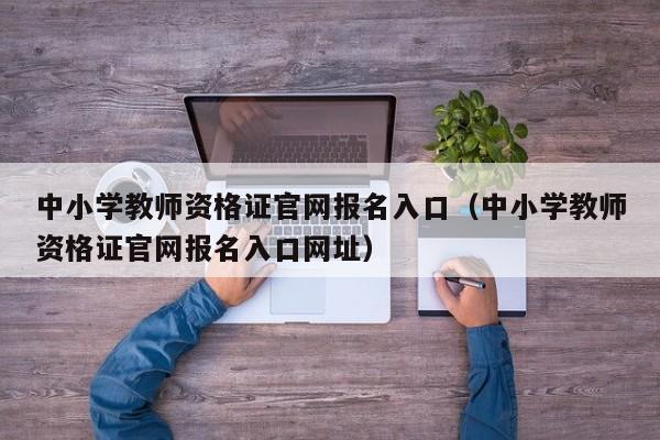 中小学教师资格证官网报名入口（中小学教师资格证官网报名入口网址）